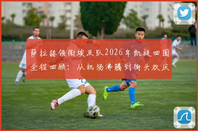 萨拉赫领衔埃及队2026年凯旋回国全程回顾：从机场沸腾到街头欢庆，解读埃及头号球星的国民影响力