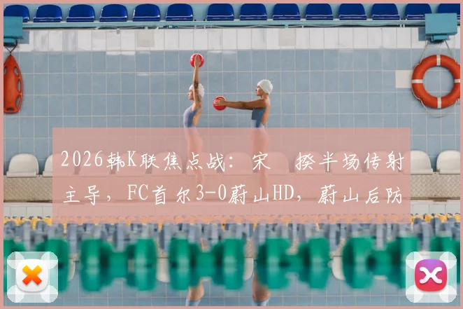 2026韩K联焦点战：宋旻揆半场传射主导，FC首尔3-0蔚山HD，蔚山后防线崩盘原因分析