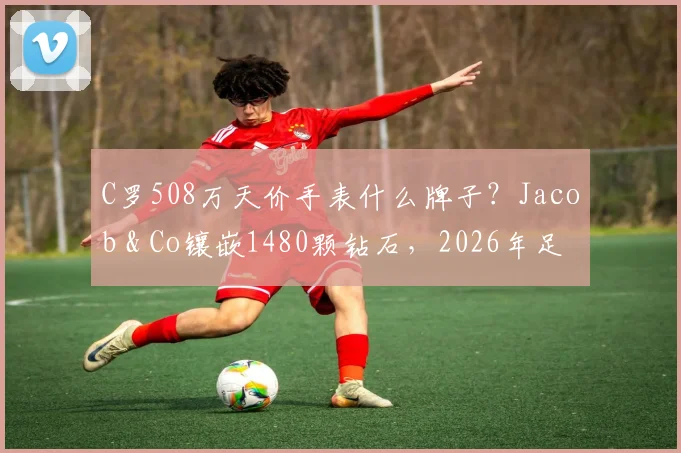 C罗508万天价手表什么牌子?Jacob & Co镶嵌1480颗钻石,2026年足球明星奢华配饰盘点
