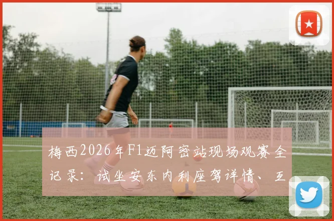 梅西2026年F1迈阿密站现场观赛全记录:试坐安东内利座驾详情、互动瞬间与高清图集